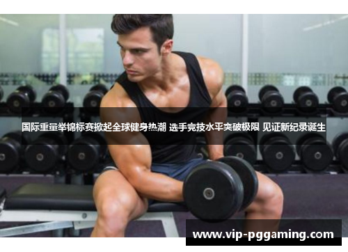 国际重量举锦标赛掀起全球健身热潮 选手竞技水平突破极限 见证新纪录诞生
