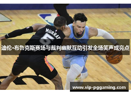 迪伦·布鲁克斯赛场与裁判幽默互动引发全场笑声成亮点