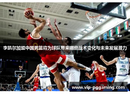 李凯尔加盟中国男篮将为球队带来哪些战术变化与未来发展潜力