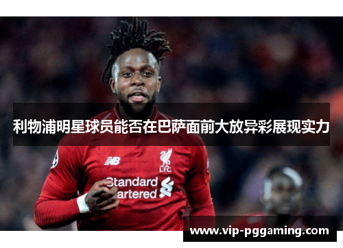 利物浦明星球员能否在巴萨面前大放异彩展现实力 利物浦明星球员能否在巴萨面前大放异彩展现实力