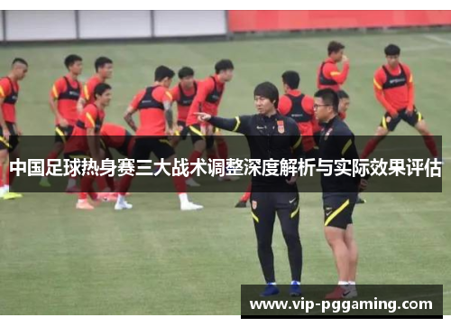 中国足球热身赛三大战术调整深度解析与实际效果评估