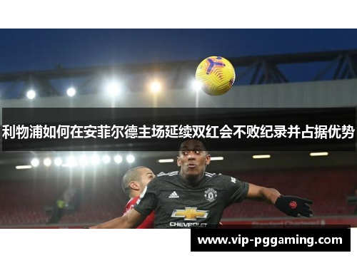 利物浦如何在安菲尔德主场延续双红会不败纪录并占据优势