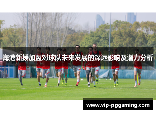海港新援加盟对球队未来发展的深远影响及潜力分析